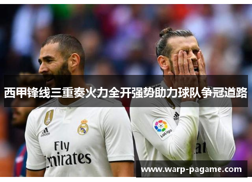 西甲锋线三重奏火力全开强势助力球队争冠道路