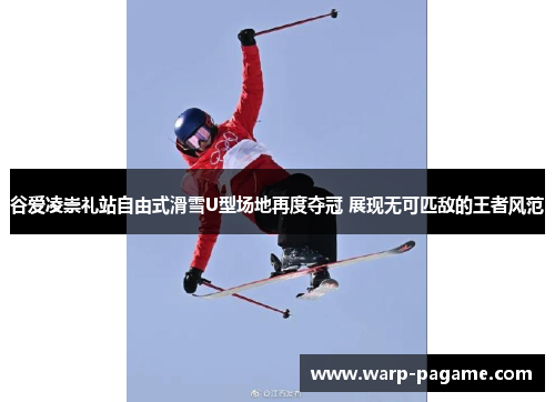 谷爱凌崇礼站自由式滑雪U型场地再度夺冠 展现无可匹敌的王者风范