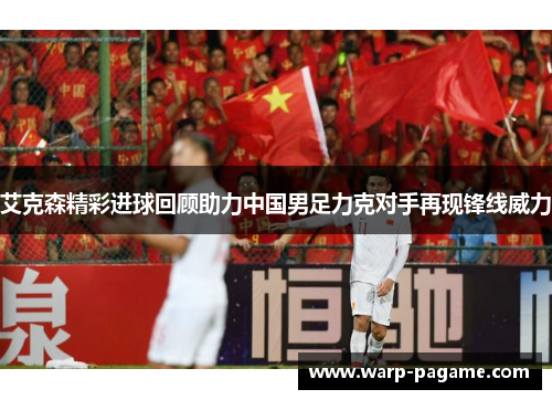艾克森精彩进球回顾助力中国男足力克对手再现锋线威力