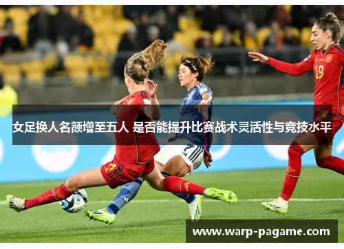 女足换人名额增至五人 是否能提升比赛战术灵活性与竞技水平