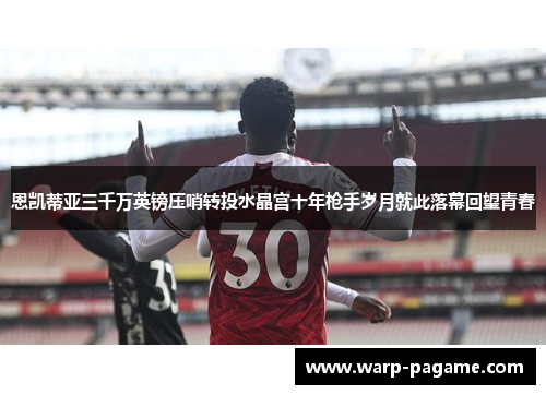 恩凯蒂亚三千万英镑压哨转投水晶宫十年枪手岁月就此落幕回望青春 恩凯蒂亚三千万英镑压哨转投水晶宫十年枪手岁月就此落幕回望青春