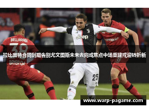 拉比奥特合同到期告别尤文图斯未来去向成焦点中场重建或迎转折新 拉比奥特合同到期告别尤文图斯未来去向成焦点中场重建或迎转折新