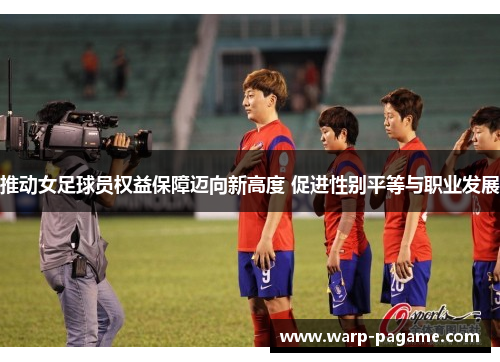 推动女足球员权益保障迈向新高度 促进性别平等与职业发展 推动女足球员权益保障迈向新高度 促进性别平等与职业发展