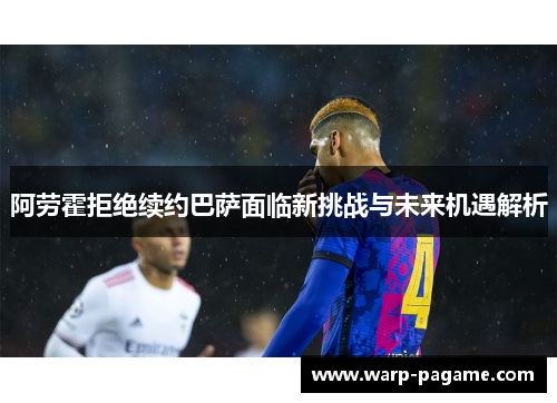 阿劳霍拒绝续约巴萨面临新挑战与未来机遇解析 阿劳霍拒绝续约巴萨面临新挑战与未来机遇解析