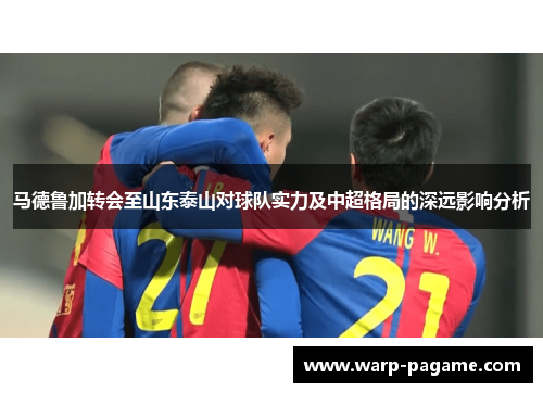 马德鲁加转会至山东泰山对球队实力及中超格局的深远影响分析 马德鲁加转会至山东泰山对球队实力及中超格局的深远影响分析
