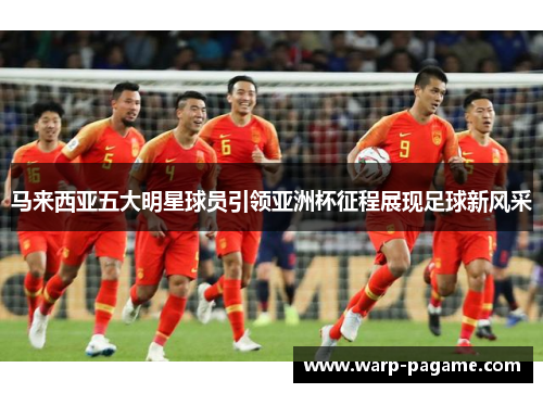马来西亚五大明星球员引领亚洲杯征程展现足球新风采 马来西亚五大明星球员引领亚洲杯征程展现足球新风采